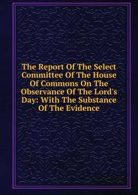 The Report Of The Select Committee Of The House Of Commons On The Observance Of The Lord's Day: With The Substance Of The Evidence
