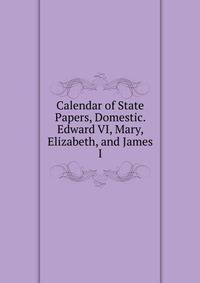 Calendar of State Papers, Domestic. Edward VI, Mary, Elizabeth, and James I