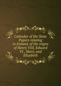Calendar of the State Papers relating to Ireland, of the reigns of Henry VIII, Edward VI., Mary, and Elizabeth