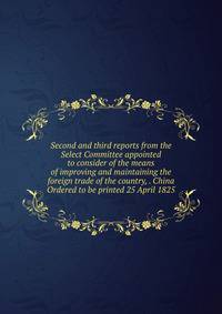 Second and third reports from the Select Committee appointed to consider of the means of improving and maintaining the foreign trade of the country, . China Ordered to be printed 25 April 1825