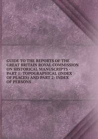GUIDE TO THE REPORTS OF THE GREAT BRITAIN ROYAL COMMISSION ON HISTORICAL MANUSCRIPTS - PART 1: TOPOGRAPHICAL (INDEX OF PLACES) AND PART 2: INDEX OF PERSONS