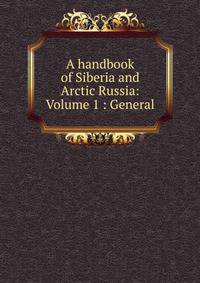 A handbook of Siberia and Arctic Russia: Volume 1 : General