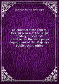 Calendar of state papers, foreign series, of the reign of Mary, 1553-1558, preserved in the state paper department of Her Majesty's public record office