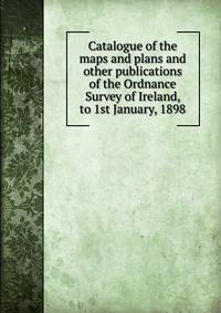 Catalogue of the maps and plans and other publications of the Ordnance Survey of Ireland, to 1st January, 1898