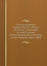 Correspondence respecting the affairs of China: presented to both houses of Parliament by command of Her Majesty, April 1898