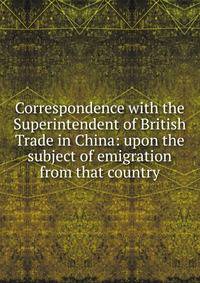 Correspondence with the Superintendent of British Trade in China: upon the subject of emigration from that country