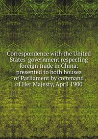 Correspondence with the United States' government respecting foreign trade in China: presented to both houses of Parliament by command of Her Majesty, April 1900