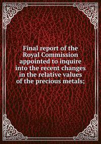 Final report of the Royal Commission appointed to inquire into the recent changes in the relative values of the precious metals;