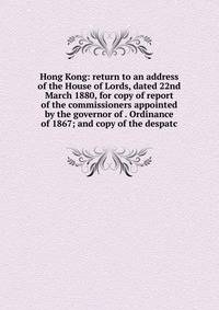 Hong Kong: return to an address of the House of Lords, dated 22nd March 1880, for copy of report of the commissioners appointed by the governor of . Ordinance of 1867; and copy of the despatc