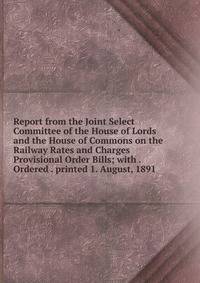 Report from the Joint Select Committee of the House of Lords and the House of Commons on the Railway Rates and Charges Provisional Order Bills; with . Ordered . printed 1. August, 1891