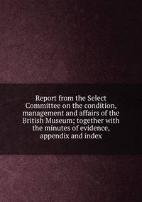 Report from the Select Committee on the condition, management and affairs of the British Museum; together with the minutes of evidence, appendix and index