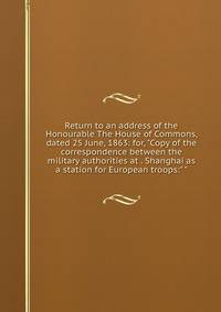 Return to an address of the Honourable The House of Commons, dated 25 June, 1863: for, "Copy of the correspondence between the military authorities at . Shanghai as a station for European troops:" "