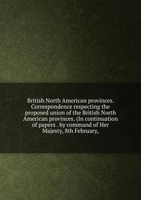 British North American provinces. Correspondence respecting the proposed union of the British North American provinces. (In continuation of papers . by command of Her Majesty, 8th February,