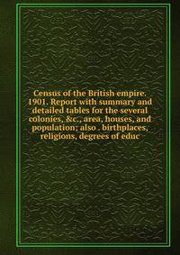 Census of the British empire. 1901. Report with summary and detailed tables for the several colonies, &amp;c., area, houses, and population; also . birthplaces, religions, degrees of educ