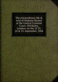 The extraordinary life &amp; trial of Madame Rachel at the Central Criminal Court, Old Bailey, London: on the 22 23, 24 &amp; 25, September, 1868
