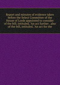 Report and minutes of evidence taken before the Select Committee of the House of Lords appointed to consider of the bill, intituled, "An act further . also of the bill, intituled, "An act for the