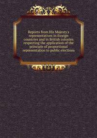 Reports from His Majesty's representatives in foreign countries and in British colonies respecting the application of the principle of proportional representation to public elections
