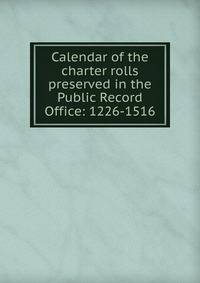 Calendar of the charter rolls preserved in the Public Record Office: 1226-1516