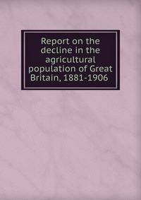 Report on the decline in the agricultural population of Great Britain, 1881-1906 .