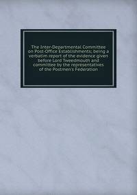 The Inter-Departmental Committee on Post-Office Establishments; being a verbatim report of the evidence given before Lord Tweedmouth and committee by the representatives of the Postmen's Federation