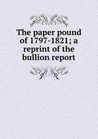 The paper pound of 1797-1821; a reprint of the bullion report