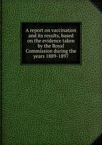 A report on vaccination and its results, based on the evidence taken by the Royal Commission during the years 1889-1897