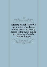 Reports by Her Majesty's secretaries of embassy and legation respecting factories for the spinning and weaving of textile fabrics abroad