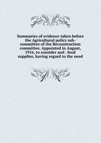Summaries of evidence taken before the Agricultural policy sub-committee of the Reconstruction committee. Appointed in August, 1916, to consider and . food supplies, having regard to the need