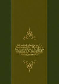 British trade after the war (2). Summares of the evidence taken by a sub-committee of the Advisory committee to the Board of Trade on commercial . for securing the position, after the war
