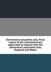 Elementary education acts. Final report of the Commissioners appointed to inquire into the elementary education acts, England and Wales