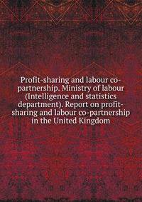 Profit-sharing and labour co-partnership. Ministry of labour (Intelligence and statistics department). Report on profit-sharing and labour co-partnership in the United Kingdom