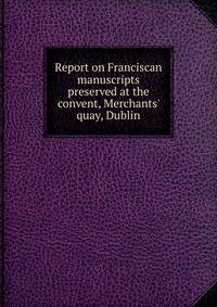 Report on Franciscan manuscripts preserved at the convent, Merchants' quay, Dublin