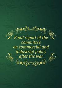 Final report of the committee on commercial and industrial policy after the war