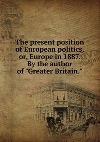 The present position of European politics, or, Europe in 1887. By the author of "Greater Britain."