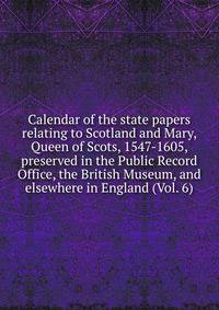 Calendar of the state papers relating to Scotland and Mary, Queen of Scots, 1547-1605, preserved in the Public Record Office, the British Museum, and elsewhere in England (Vol. 6)