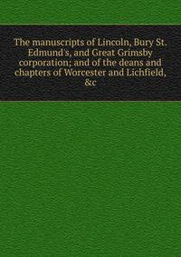 The manuscripts of Lincoln, Bury St. Edmund's, and Great Grimsby corporation; and of the deans and chapters of Worcester and Lichfield, &amp;c.