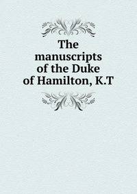 The manuscripts of the Duke of Hamilton, K.T.