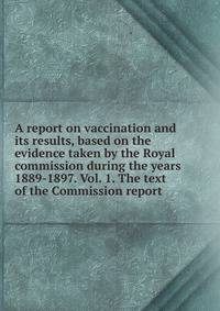 A report on vaccination and its results, based on the evidence taken by the Royal commission during the years 1889-1897. Vol. 1. The text of the Commission report