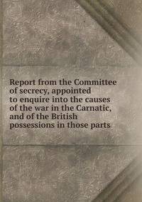 Report from the Committee of secrecy, appointed to enquire into the causes of the war in the Carnatic, and of the British possessions in those parts