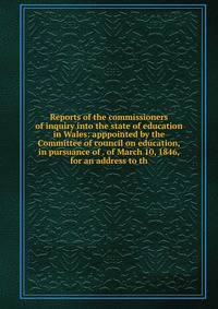 Reports of the commissioners of inquiry into the state of education in Wales: apppointed by the Committee of council on education, in pursuance of . of March 10, 1846, for an address to th