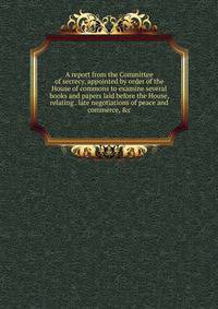 A report from the Committee of secrecy, appointed by order of the House of commons to examine several books and papers laid before the House, relating . late negotiations of peace and commerce, &amp;c