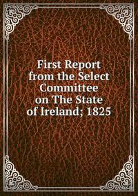 First Report from the Select Committee on The State of Ireland; 1825