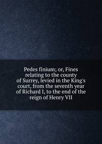 Pedes finium; or, Fines relating to the county of Surrey, levied in the King's court, from the seventh year of Richard I, to the end of the reign of Henry VII