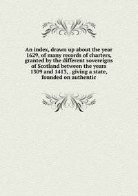 An index, drawn up about the year 1629, of many records of charters, granted by the different sovereigns of Scotland between the years 1309 and 1413, . giving a state, founded on authentic