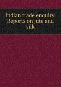Indian trade enquiry. Reports on jute and silk