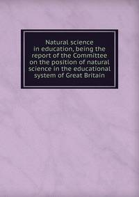 Natural science in education, being the report of the Committee on the position of natural science in the educational system of Great Britain