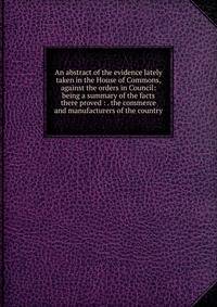 An abstract of the evidence lately taken in the House of Commons, against the orders in Council: being a summary of the facts there proved : . the commerce and manufacturers of the country
