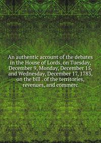 An authentic account of the debates in the House of Lords, on Tuesday, December 9, Monday, December 15, and Wednesday, December 17, 1783, on the bill . of the territories, revenues, and commerc