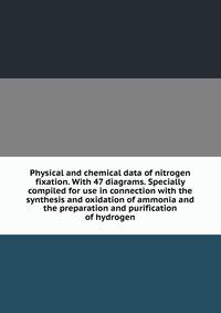 Physical and chemical data of nitrogen fixation. With 47 diagrams. Specially compiled for use in connection with the synthesis and oxidation of ammonia and the preparation and purification of hydrogen