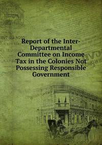 Report of the Inter-Departmental Committee on Income Tax in the Colonies Not Possessing Responsible Government